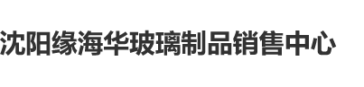 看个操逼的沈阳缘海华玻璃制品销售中心